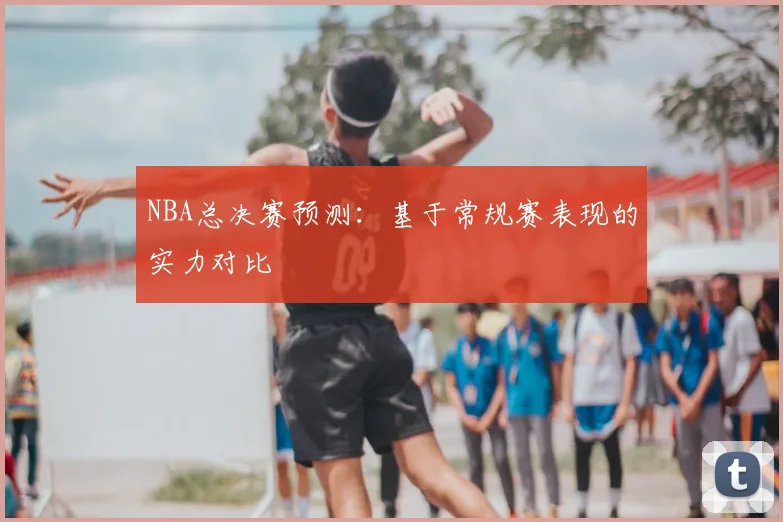 NBA总决赛预测：基于常规赛表现的实力对比