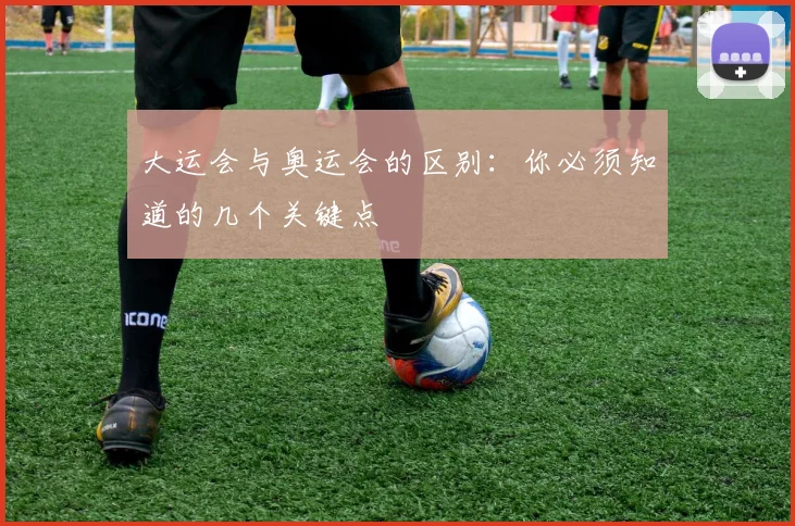 大运会与奥运会的区别:你必须知道的几个关键点