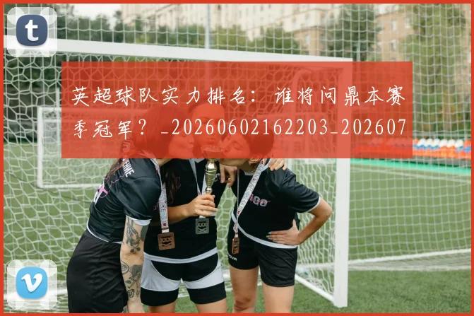 英超球队实力排名：谁将问鼎本赛季冠军？_20260602162203_20260702174325