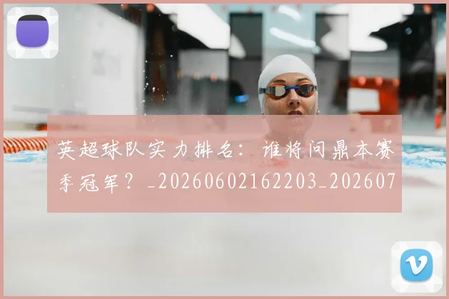 英超球队实力排名:谁将问鼎本赛季冠军?_20260602162203_20260702174325