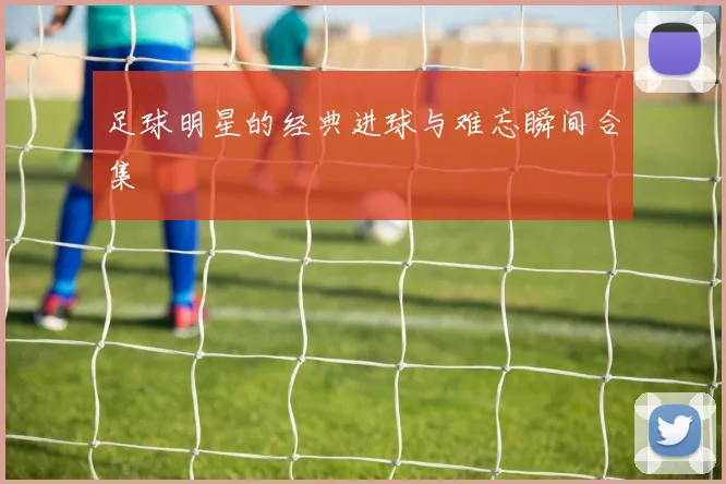 足球明星的经典进球与难忘瞬间合集