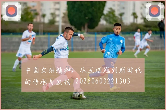 中国女排精神:从五连冠到新时代的传承与发扬_20260603221303